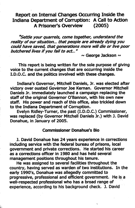 Report on Internal Changes Occurring Inside the Indiana Department of Corruption: A Call to Action A Prisoner’s Overview (2005) "Settle your quarrels, come together, understand the reality of our situation... that people are already dying you could have saved, that generations more will die or live poor butchered lives if you fail to act...” ~ George Jackson ~ This report is being written for the sole purpose of giving voice to the current changes that are occurring inside the 1.D.0.C. and the politics involved with these changes. Indiana’s Governor, Mitchell Daniels, Jr. was elected after victory over ousted Governor Joe Kernan. Governor Mitchell Daniels Jr. immediately launched a campaign replacing the staff of the original Governor O’Bannon, with his own new staff. His power and reach of this office, also trickled down to the Indiana Department of Corruption. Evelyn Ridley-Turner, the past (1.D.0.C.) Commissioner, was replaced (by Governor Mitchell Daniels Jr.) with J. David Donahue, in January of 2005. Commissioner Donahue’’s Bio J. David Donahue has 24 years experience in corrections including service with the federal bureau of prisons, local government and private corrections. He started his career as a corrections officer in 1980 and has held several management positions throughout his tenure. He was assigned to several facilities throughout the country, having served as warden of two institutions. In the early 1990’s, Donahue was allegedly committed to progressive, professional and efficient government. He is a well-respected professional who has a broad range of experience, according to his background check. J. David